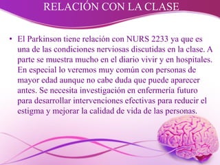 RELACIÓN CON LA CLASE
• El Parkinson tiene relación con NURS 2233 ya que es
una de las condiciones nerviosas discutidas en la clase. A
parte se muestra mucho en el diario vivir y en hospitales.
En especial lo veremos muy común con personas de
mayor edad aunque no cabe duda que puede aparecer
antes. Se necesita investigación en enfermería futuro
para desarrollar intervenciones efectivas para reducir el
estigma y mejorar la calidad de vida de las personas.
 