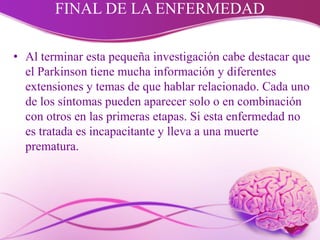FINAL DE LA ENFERMEDAD
• Al terminar esta pequeña investigación cabe destacar que
el Parkinson tiene mucha información y diferentes
extensiones y temas de que hablar relacionado. Cada uno
de los síntomas pueden aparecer solo o en combinación
con otros en las primeras etapas. Si esta enfermedad no
es tratada es incapacitante y lleva a una muerte
prematura.
 
