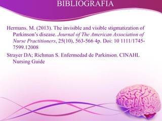 BIBLIOGRAFIA
Hermans. M. (2013). The invisible and visible stigmatization of
Parkinson’s disease. Journal of The American Association of
Nurse Practitioners, 25(10), 563-566 4p. Doi: 10 1111/1745-
7599.12008
Strayer DA; Richman S. Enfermedad de Parkinson. CINAHL
Nursing Guide
 