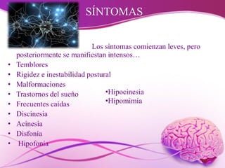 SÍNTOMAS
Los síntomas comienzan leves, pero
posteriormente se manifiestan intensos…
• Temblores
• Rigidez e inestabilidad postural
• Malformaciones
• Trastornos del sueño
• Frecuentes caídas
• Discinesia
• Acinesia
• Disfonía
• Hipofonía
•Hipocinesia
•Hipomimia
 