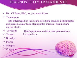 DIAGNOSTICO Y TRATAMIENTO
• Dx. CT Scan, EEG, hx. y examen físico
• Tratamiento:
Esta enfermedad no tiene cura, pero tiene algunos medicamentos
que pueden ayudar hasta algún punto; porque al final no hará
ningún efecto.
 Levodopa
 Tasmar
 Benadryl
 Prozac
 Mirapex
 Congestin
•Quirúrgicamente no tiene cura pero controla
los temblores.
 
