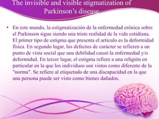 The invisible and visible stigmatization of
Parkinson’s disease
• En este mundo, la estigmatización de la enfermedad crónica sobre
el Parkinson sigue siendo una triste realidad de la vida cotidiana.
El primer tipo de estigma que presenta el articulo es la deformidad
física. En segundo lugar, los defectos de carácter se refieren a un
punto de vista social que una debilidad causó la enfermedad y/o
deformidad. En tercer lugar, el estigma refiere a una religión en
particular en la que los individuos son vistos como diferente de la
"norma". Se refiere al etiquetado de una discapacidad en la que
una persona puede ser visto como bienes dañados.
 
