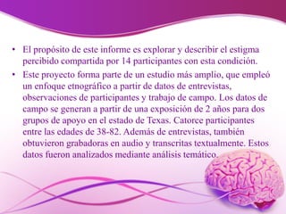 • El propósito de este informe es explorar y describir el estigma
percibido compartida por 14 participantes con esta condición.
• Este proyecto forma parte de un estudio más amplio, que empleó
un enfoque etnográfico a partir de datos de entrevistas,
observaciones de participantes y trabajo de campo. Los datos de
campo se generan a partir de una exposición de 2 años para dos
grupos de apoyo en el estado de Texas. Catorce participantes
entre las edades de 38-82. Además de entrevistas, también
obtuvieron grabadoras en audio y transcritas textualmente. Estos
datos fueron analizados mediante análisis temático.
 