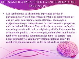 QUE SIGNIFICA PARA USTED LA ENFERMEDAD DEL
PARKINSON?
• Los sentimientos de aislamiento expresadas por los 14
participantes se vieron exacerbadas por tanto la comprensión de
que sus vidas para siempre serían alteradas, además de la
estigmatización que acompaña con frecuencia crónica, progresiva
enfermedades debilitantes. Muchos hablaron de estar confinados
en sus hogares sin salir, solo a la Iglesia y al MD. En cuanto a las
actitudes del público y los estereotipos, disimulaban muy bien los
temblores. Las damas aguantaban algo como “la cartera” para
poder disimular y al caminar inventaban cualquier cosa y los
caballeros ponían sus manos en los bolsillos de su pantalón.
 