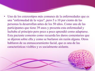 • Uno de los estereotipos más comunes de la enfermedades que es
una "enfermedad de la vejez", pero 5 a 10 por ciento de las
personas la desarrollan antes de los 50 años. Como una de las
participantes que tiene 39 anos y presenta esta enfermedad y
luchaba al principio pero poco a poco aprendió como adaptarse.
Esta paciente comento como recuerda los duros comentarios que
se dijeron sobre ella y como se burlaron sin razón alguna. Otros
hablaron de su enmascaramiento facial, que es una de las
características visibles y es socialmente aislante.
 