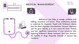 MEDICAL MANAGEMENT
07
MANAGEMENT
Medications may helps to manage problems with
walking, movement and tremor. These medications increase
or substitute for dopamine. People with Parkinson's disease
have low brain dopamine concentrations. However, dopamine
can't be given directly, as it can't enters the brain. Patients
may have significant improvement of your symptoms after
beginning Parkinson's disease treatment. Over time, however,
the benefits of drugs frequently diminish or become less
consistent.
 