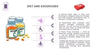 DIET AND EXCERCISES
1) Eating foods high in fiber and
drinking an adequate amount of fluids
can help prevent constipation that is
common in Parkinson's disease.
2) Exercising may increase your
muscle strength, flexibility and
balance. Try not to move too quickly.
Aim for your heel to strike the floor
first when you're walking.
3) Daily living activities — such as
dressing, eating, bathing and writing
— can be difficult for people with
Parkinson's disease. Helps to do their
activities.
4) Massage therapy can reduce muscle
tension and promote relaxatio. Yoga,
gentle stretching movements and
poses may increase your flexibility
and balance.
 