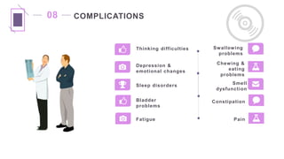 COMPLICATIONS
Bladder
problems
Fatigue Pain
Constipation
08
Thinking difficulties
Depression &
emotional changes
Sleep disorders Smell
dysfunction
Chewing &
eating
problems
Swallowing
problems
 