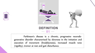 DEFINITION
01
Parkinson's disease is a chronic, progressive neurode-
generative disorder characterized by slowness in the initiation and
execution of movement (bradykynesia), increased muscle tone
(rigidity), tremor at rest and gait disturbance.
 