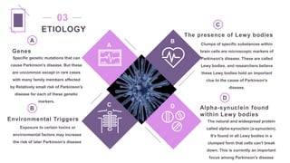 Genes
Specific genetic mutations that can
cause Parkinson's disease. But these
are uncommon except in rare cases
with many family members affected
by Relatively small risk of Parkinson's
disease for each of these genetic
markers.
Environmental Triggers
Exposure to certain toxins or
environmental factors may increase
the risk of later Parkinson's disease
The presence of Lewy bodies
Clumps of specific substances within
brain cells are microscopic markers of
Parkinson's disease. These are called
Lewy bodies, and researchers believe
these Lewy bodies hold an important
clue to the cause of Parkinson's
disease.
Alpha-synuclein found
within Lewy bodies
The natural and widespread protein
called alpha-synuclein (a-synuclein).
It's found in all Lewy bodies in a
clumped form that cells can't break
down. This is currently an important
focus among Parkinson's disease
A
B
D
C
A
B
C
D
ETIOLOGY
03
 
