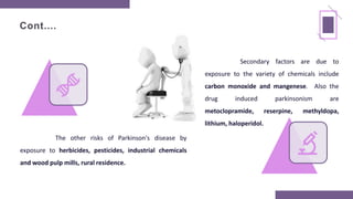 Cont....
The other risks of Parkinson's disease by
exposure to herbicides, pesticides, industrial chemicals
and wood pulp mills, rural residence.
Secondary factors are due to
exposure to the variety of chemicals include
carbon monoxide and mangenese. Also the
drug induced parkinsonism are
metoclopramide, reserpine, methyldopa,
lithium, haloperidol.
 