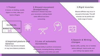 1.Tremor
A tremor, or shaking, usually
begins in a limb, often your
hand or fingers.
4.Impaired posture and
balance
Posture may become stooped,
or may have balance problems.
5.Loss of automatic
movements
Decreased ability to perform unconscious
movements, including blinking, smiling or
swinging your arms when you walk.
6.Speech & Writing
changes
Speaks softly, quickly, slur or hesitate
before talking & hard to write, and
your writing may appear small
3.Rigid muscles
Muscle stiffness may occur in
any part of the body. The stiff
muscles can be painful and
limits range of motion
2.Slowed movement
(bradykinesia)
Parkinson's disease may slow
your movement, making simple
tasks difficult and time-
consuming.
CLINICAL
MANIFESTATION
05
 