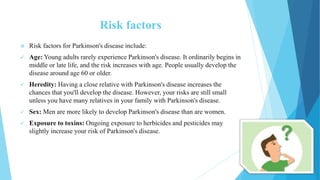 Risk factors
 Risk factors for Parkinson's disease include:
 Age: Young adults rarely experience Parkinson's disease. It ordinarily begins in
middle or late life, and the risk increases with age. People usually develop the
disease around age 60 or older.
 Heredity: Having a close relative with Parkinson's disease increases the
chances that you'll develop the disease. However, your risks are still small
unless you have many relatives in your family with Parkinson's disease.
 Sex: Men are more likely to develop Parkinson's disease than are women.
 Exposure to toxins: Ongoing exposure to herbicides and pesticides may
slightly increase your risk of Parkinson's disease.
 