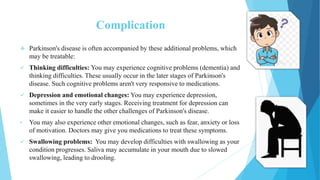 Complication
 Parkinson's disease is often accompanied by these additional problems, which
may be treatable:
 Thinking difficulties: You may experience cognitive problems (dementia) and
thinking difficulties. These usually occur in the later stages of Parkinson's
disease. Such cognitive problems aren't very responsive to medications.
 Depression and emotional changes: You may experience depression,
sometimes in the very early stages. Receiving treatment for depression can
make it easier to handle the other challenges of Parkinson's disease.
• You may also experience other emotional changes, such as fear, anxiety or loss
of motivation. Doctors may give you medications to treat these symptoms.
 Swallowing problems: You may develop difficulties with swallowing as your
condition progresses. Saliva may accumulate in your mouth due to slowed
swallowing, leading to drooling.
 