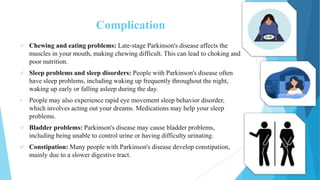 Complication
 Chewing and eating problems: Late-stage Parkinson's disease affects the
muscles in your mouth, making chewing difficult. This can lead to choking and
poor nutrition.
 Sleep problems and sleep disorders: People with Parkinson's disease often
have sleep problems, including waking up frequently throughout the night,
waking up early or falling asleep during the day.
• People may also experience rapid eye movement sleep behavior disorder,
which involves acting out your dreams. Medications may help your sleep
problems.
 Bladder problems: Parkinson's disease may cause bladder problems,
including being unable to control urine or having difficulty urinating.
 Constipation: Many people with Parkinson's disease develop constipation,
mainly due to a slower digestive tract.
 