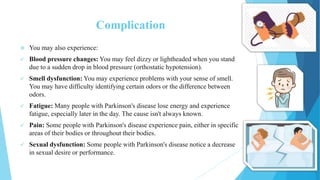 Complication
 You may also experience:
 Blood pressure changes: You may feel dizzy or lightheaded when you stand
due to a sudden drop in blood pressure (orthostatic hypotension).
 Smell dysfunction: You may experience problems with your sense of smell.
You may have difficulty identifying certain odors or the difference between
odors.
 Fatigue: Many people with Parkinson's disease lose energy and experience
fatigue, especially later in the day. The cause isn't always known.
 Pain: Some people with Parkinson's disease experience pain, either in specific
areas of their bodies or throughout their bodies.
 Sexual dysfunction: Some people with Parkinson's disease notice a decrease
in sexual desire or performance.
 