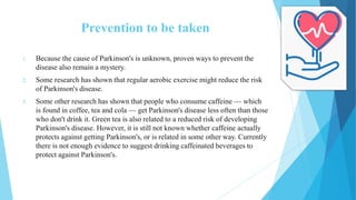 Prevention to be taken
1. Because the cause of Parkinson's is unknown, proven ways to prevent the
disease also remain a mystery.
2. Some research has shown that regular aerobic exercise might reduce the risk
of Parkinson's disease.
3. Some other research has shown that people who consume caffeine — which
is found in coffee, tea and cola — get Parkinson's disease less often than those
who don't drink it. Green tea is also related to a reduced risk of developing
Parkinson's disease. However, it is still not known whether caffeine actually
protects against getting Parkinson's, or is related in some other way. Currently
there is not enough evidence to suggest drinking caffeinated beverages to
protect against Parkinson's.
 
