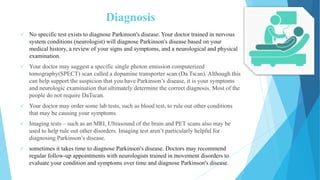 Diagnosis
 No specific test exists to diagnose Parkinson's disease. Your doctor trained in nervous
system conditions (neurologist) will diagnose Parkinson's disease based on your
medical history, a review of your signs and symptoms, and a neurological and physical
examination.
 Your doctor may suggest a specific single photon emission computerized
tomography(SPECT) scan called a dopamine transporter scan (Da Tscan). Although this
can help support the suspicion that you have Parkinson’s disease, it is your symptoms
and neurologic examination that ultimately determine the correct diagnosis. Most of the
people do not require DaTscan.
 Your doctor may order some lab tests, such as blood test, to rule out other conditions
that may be causing your symptoms.
 Imaging tests – such as an MRI, Ultrasound of the brain and PET scans also may be
used to help rule out other disorders. Imaging test aren’t particularly helpful for
diagnosing Parkinson’s disease.
 sometimes it takes time to diagnose Parkinson's disease. Doctors may recommend
regular follow-up appointments with neurologists trained in movement disorders to
evaluate your condition and symptoms over time and diagnose Parkinson's disease.
 