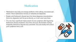 Medication
 Medications may help you manage problems with walking, movement and
tremor. These medications increase or substitute for dopamine.
 People with Parkinson's disease have low brain dopamine concentrations.
However, dopamine can't be given directly, as it can't enter your brain.
 You may have significant improvement of your symptoms after beginning
Parkinson's disease treatment. Over time, however, the benefits of drugs
frequently diminish or become less consistent. You can usually still control
your symptoms fairly well.
 