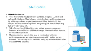 Medication
 MAO B inhibitors
1. These medications include selegiline (Zelapar), rasagiline (Azilect) and
safinamide (Xadago). They help prevent the breakdown of brain dopamine
by inhibiting the brain enzyme monoamine oxidase B (MAO B). This
enzyme metabolizes brain dopamine. Selegiline given with levodopa may
help prevent wearing-off.
2. Side effects of MAO B inhibitors may include headaches, nausea or
insomnia. When added to carbidopa-levodopa, these medications increase
the risk of hallucinations.
3. These medications are not often used in combination with most
antidepressants or certain narcotics due to potentially serious but rare
reactions. Check with your doctor before taking any additional medications
with an MAO B inhibitor.
 