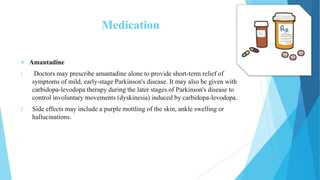 Medication
 Amantadine
1. Doctors may prescribe amantadine alone to provide short-term relief of
symptoms of mild, early-stage Parkinson's disease. It may also be given with
carbidopa-levodopa therapy during the later stages of Parkinson's disease to
control involuntary movements (dyskinesia) induced by carbidopa-levodopa.
2. Side effects may include a purple mottling of the skin, ankle swelling or
hallucinations.
 
