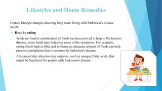 Lifestyles and Home Remedies
Certain lifestyle changes also may help make living with Parkinson's disease
easier.
 Healthy eating
1. While no food or combination of foods has been proved to help in Parkinson's
disease, some foods may help ease some of the symptoms. For example,
eating foods high in fiber and drinking an adequate amount of fluids can help
prevent constipation that is common in Parkinson's disease.
2. A balanced diet also provides nutrients, such as omega-3 fatty acids, that
might be beneficial for people with Parkinson's disease.
 