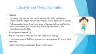 Lifestyle and Home Remedies
 Exercise
1. Exercising may increase your muscle strength, flexibility and balance.
Exercise can also improve your well-being and reduce depression or anxiety.
2. Parkinson's disease can disturb your sense of balance, making it difficult to
walk with a normal gait. Exercise may improve your balance. These
suggestions may also help:
 Try not to move too quickly.
 Aim for your heel to strike the floor first when you're walking.
 If you notice yourself shuffling, stop and check your posture. It's best to stand
up straight.
 Look in front of you, not directly down, while walking.
 
