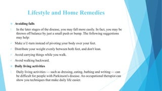 Lifestyle and Home Remedies
 Avoiding falls
1. In the later stages of the disease, you may fall more easily. In fact, you may be
thrown off balance by just a small push or bump. The following suggestions
may help:
 Make a U-turn instead of pivoting your body over your feet.
 Distribute your weight evenly between both feet, and don't lean.
 Avoid carrying things while you walk.
 Avoid walking backward.
 Daily living activities
1. Daily living activities — such as dressing, eating, bathing and writing — can
be difficult for people with Parkinson's disease. An occupational therapist can
show you techniques that make daily life easier.
 