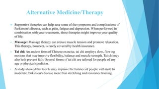 Alternative Medicine/Therapy
 Supportive therapies can help ease some of the symptoms and complications of
Parkinson's disease, such as pain, fatigue and depression. When performed in
combination with your treatments, these therapies might improve your quality
of life:
 Massage: Massage therapy can reduce muscle tension and promote relaxation.
This therapy, however, is rarely covered by health insurance.
 Tai chi: An ancient form of Chinese exercise, tai chi employs slow, flowing
motions that may improve flexibility, balance and muscle strength. Tai chi may
also help prevent falls. Several forms of tai chi are tailored for people of any
age or physical condition.
• A study showed that tai chi may improve the balance of people with mild to
moderate Parkinson's disease more than stretching and resistance training.
 