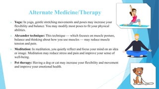 Alternate Medicine/Therapy
 Yoga: In yoga, gentle stretching movements and poses may increase your
flexibility and balance. You may modify most poses to fit your physical
abilities.
 Alexander technique: This technique — which focuses on muscle posture,
balance and thinking about how you use muscles — may reduce muscle
tension and pain.
 Meditation: In meditation, you quietly reflect and focus your mind on an idea
or image. Meditation may reduce stress and pain and improve your sense of
well-being.
 Pet therapy: Having a dog or cat may increase your flexibility and movement
and improve your emotional health.
 