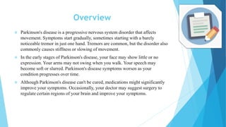 Overview
 Parkinson's disease is a progressive nervous system disorder that affects
movement. Symptoms start gradually, sometimes starting with a barely
noticeable tremor in just one hand. Tremors are common, but the disorder also
commonly causes stiffness or slowing of movement.
 In the early stages of Parkinson's disease, your face may show little or no
expression. Your arms may not swing when you walk. Your speech may
become soft or slurred. Parkinson's disease symptoms worsen as your
condition progresses over time.
 Although Parkinson's disease can't be cured, medications might significantly
improve your symptoms. Occasionally, your doctor may suggest surgery to
regulate certain regions of your brain and improve your symptoms.
 