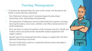 Nursing Management
 To promote the optimal health, the nurse works closely with the patient and
family to ensure that they understand:
a. How Parkinson’s disease and it’s treatment impact the physiologic
functioning, roles, relationships and spirituality.
b. The importance of adhering to the prescribed medication regimen; including
knowing the purpose, dose, route, schedule, side effects and precautions for
all the medication.
c. How and when to contact all members of the treatment team (E.g. Health care
workers, home care professionals and durable medical equipment's and
supply vendors).
d. Specific type of environmental and safety changes or support that will allow
optimum functioning in the home.
e. The risk of falls/injury and how to implement fall prevention and adaptive
measures in the home.
 