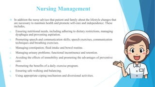 Nursing Management
 In addition the nurse advises that patient and family about the lifestyle changes that
are necessary to maintain health and promote self-care and independence. These
includes,
a. Ensuring nutritional needs, including adhering to dietary restrictions, managing
dysphagia and preventing aspiration.
b. Promoting speech and communication skills; speech exercises, communication
techniques and breathing exercises.
c. Managing constipation; fluid intake and bowel routine.
d. Managing urinary problems; functional incontinence and retention.
e. Avoiding the effects of immobility and promoting the advantages of preventive
care.
f. Promoting the benefits of a daily exercise program.
g. Ensuring safe walking and balancing.
h. Using appropriate coping mechanism and diversional activities.
 