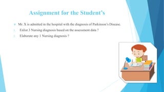 Assignment for the Student’s
 Mr. X is admitted in the hospital with the diagnosis of Parkinson’s Disease.
1. Enlist 3 Nursing diagnosis based on the assessment data ?
2. Elaborate any 1 Nursing diagnosis ?
 