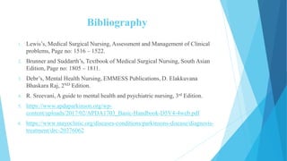 Bibliography
1. Lewis’s, Medical Surgical Nursing, Assessment and Management of Clinical
problems, Page no: 1516 – 1522.
2. Brunner and Suddarth’s, Textbook of Medical Surgical Nursing, South Asian
Edition, Page no: 1805 – 1811.
3. Debr’s, Mental Health Nursing, EMMESS Publications, D. Elakkuvana
Bhaskara Raj, 2ND Edition.
4. R. Sreevani, A guide to mental health and psychiatric nursing, 3rd Edition.
5. https://www.apdaparkinson.org/wp-
content/uploads/2017/02/APDA1703_Basic-Handbook-D5V4-4web.pdf
6. https://www.mayoclinic.org/diseases-conditions/parkinsons-disease/diagnosis-
treatment/drc-20376062
 