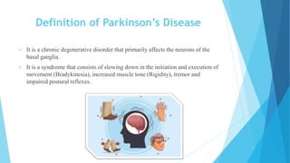 Definition of Parkinson’s Disease
 It is a chronic degenerative disorder that primarily affects the neurons of the
basal ganglia.
 It is a syndrome that consists of slowing down in the initiation and execution of
movement (Bradykinesia), increased muscle tone (Rigidity), tremor and
impaired postural reflexes.
 