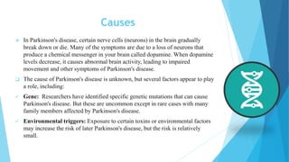 Causes
 In Parkinson's disease, certain nerve cells (neurons) in the brain gradually
break down or die. Many of the symptoms are due to a loss of neurons that
produce a chemical messenger in your brain called dopamine. When dopamine
levels decrease, it causes abnormal brain activity, leading to impaired
movement and other symptoms of Parkinson's disease.
 The cause of Parkinson's disease is unknown, but several factors appear to play
a role, including:
 Gene: Researchers have identified specific genetic mutations that can cause
Parkinson's disease. But these are uncommon except in rare cases with many
family members affected by Parkinson's disease.
 Environmental triggers: Exposure to certain toxins or environmental factors
may increase the risk of later Parkinson's disease, but the risk is relatively
small.
 