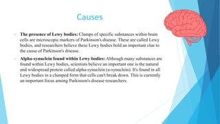 Causes
 The presence of Lewy bodies: Clumps of specific substances within brain
cells are microscopic markers of Parkinson's disease. These are called Lewy
bodies, and researchers believe these Lewy bodies hold an important clue to
the cause of Parkinson's disease.
 Alpha-synuclein found within Lewy bodies: Although many substances are
found within Lewy bodies, scientists believe an important one is the natural
and widespread protein called alpha-synuclein (a-synuclein). It's found in all
Lewy bodies in a clumped form that cells can't break down. This is currently
an important focus among Parkinson's disease researchers.
 
