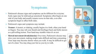Symptoms
 Parkinson's disease signs and symptoms can be different for everyone.
Early signs may be mild and go unnoticed. Symptoms often begin on one
side of your body and usually remain worse on that side, even after
symptoms begin to affect both sides.
 Parkinson's signs and symptoms may include:
 Tremor: A tremor, or shaking, usually begins in a limb, often your hand
or fingers. You may rub your thumb and forefinger back and forth, known
as a pill-rolling tremor. Your hand may tremble when it's at rest.
 Slowed movement (bradykinesia): Over time, Parkinson's disease may
slow your movement, making simple tasks difficult and time-consuming.
Your steps may become shorter when you walk. It may be difficult to get
out of a chair. You may drag your feet as you try to walk.
 