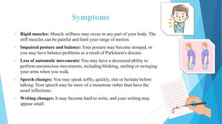 Symptoms
 Rigid muscles: Muscle stiffness may occur in any part of your body. The
stiff muscles can be painful and limit your range of motion.
 Impaired posture and balance: Your posture may become stooped, or
you may have balance problems as a result of Parkinson's disease.
 Loss of automatic movements: You may have a decreased ability to
perform unconscious movements, including blinking, smiling or swinging
your arms when you walk.
 Speech changes: You may speak softly, quickly, slur or hesitate before
talking. Your speech may be more of a monotone rather than have the
usual inflections.
 Writing changes: It may become hard to write, and your writing may
appear small.
 