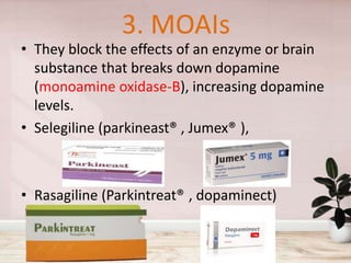 3. MOAIs
• They block the effects of an enzyme or brain
substance that breaks down dopamine
(monoamine oxidase-B), increasing dopamine
levels.
• Selegiline (parkineast® , Jumex® ),
• Rasagiline (Parkintreat® , dopaminect)
 