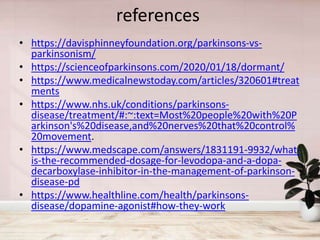 references
• https://davisphinneyfoundation.org/parkinsons-vs-
parkinsonism/
• https://scienceofparkinsons.com/2020/01/18/dormant/
• https://www.medicalnewstoday.com/articles/320601#treat
ments
• https://www.nhs.uk/conditions/parkinsons-
disease/treatment/#:~:text=Most%20people%20with%20P
arkinson's%20disease,and%20nerves%20that%20control%
20movement.
• https://www.medscape.com/answers/1831191-9932/what-
is-the-recommended-dosage-for-levodopa-and-a-dopa-
decarboxylase-inhibitor-in-the-management-of-parkinson-
disease-pd
• https://www.healthline.com/health/parkinsons-
disease/dopamine-agonist#how-they-work
 