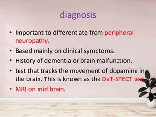 diagnosis
• Important to differentiate from peripheral
neuropathy.
• Based mainly on clinical symptoms.
• History of dementia or brain malfunction.
• test that tracks the movement of dopamine in
the brain. This is known as the DaT-SPECT test.
• MRI on mid brain.
 
