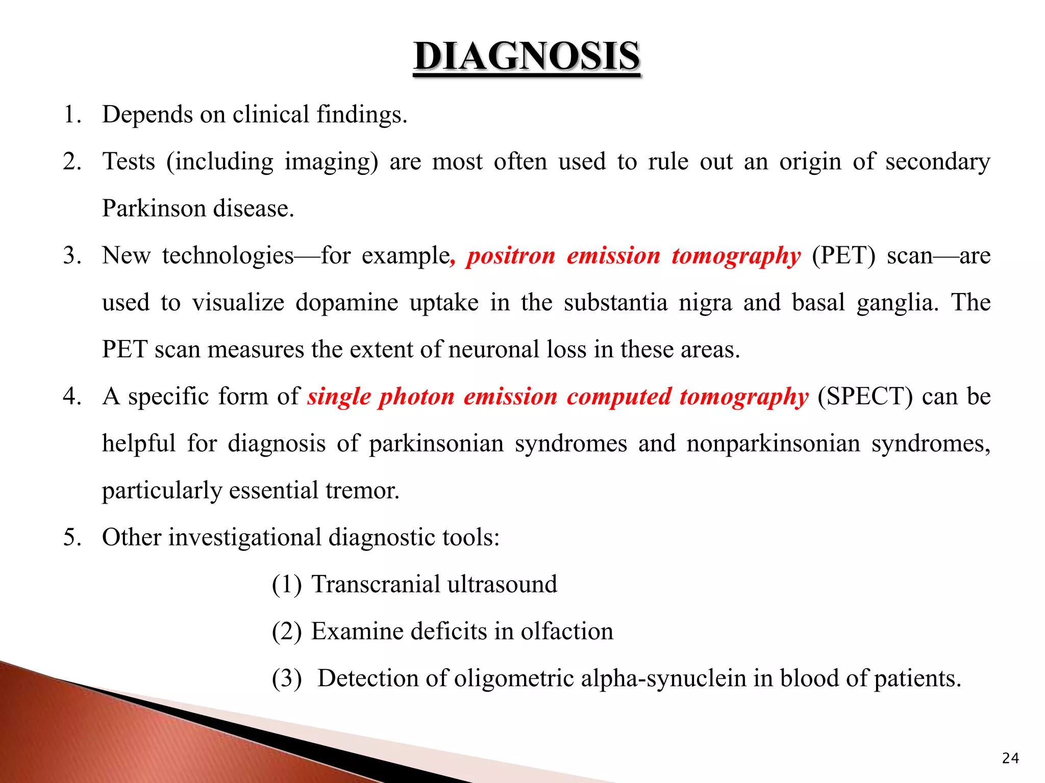 24
DIAGNOSIS
1. Depends on clinical findings.
2. Tests (including imaging) are most often used to rule out an origin of secondary
Parkinson disease.
3. New technologies—for example, positron emission tomography (PET) scan—are
used to visualize dopamine uptake in the substantia nigra and basal ganglia. The
PET scan measures the extent of neuronal loss in these areas.
4. A specific form of single photon emission computed tomography (SPECT) can be
helpful for diagnosis of parkinsonian syndromes and nonparkinsonian syndromes,
particularly essential tremor.
5. Other investigational diagnostic tools:
(1) Transcranial ultrasound
(2) Examine deficits in olfaction
(3) Detection of oligometric alpha-synuclein in blood of patients.
 