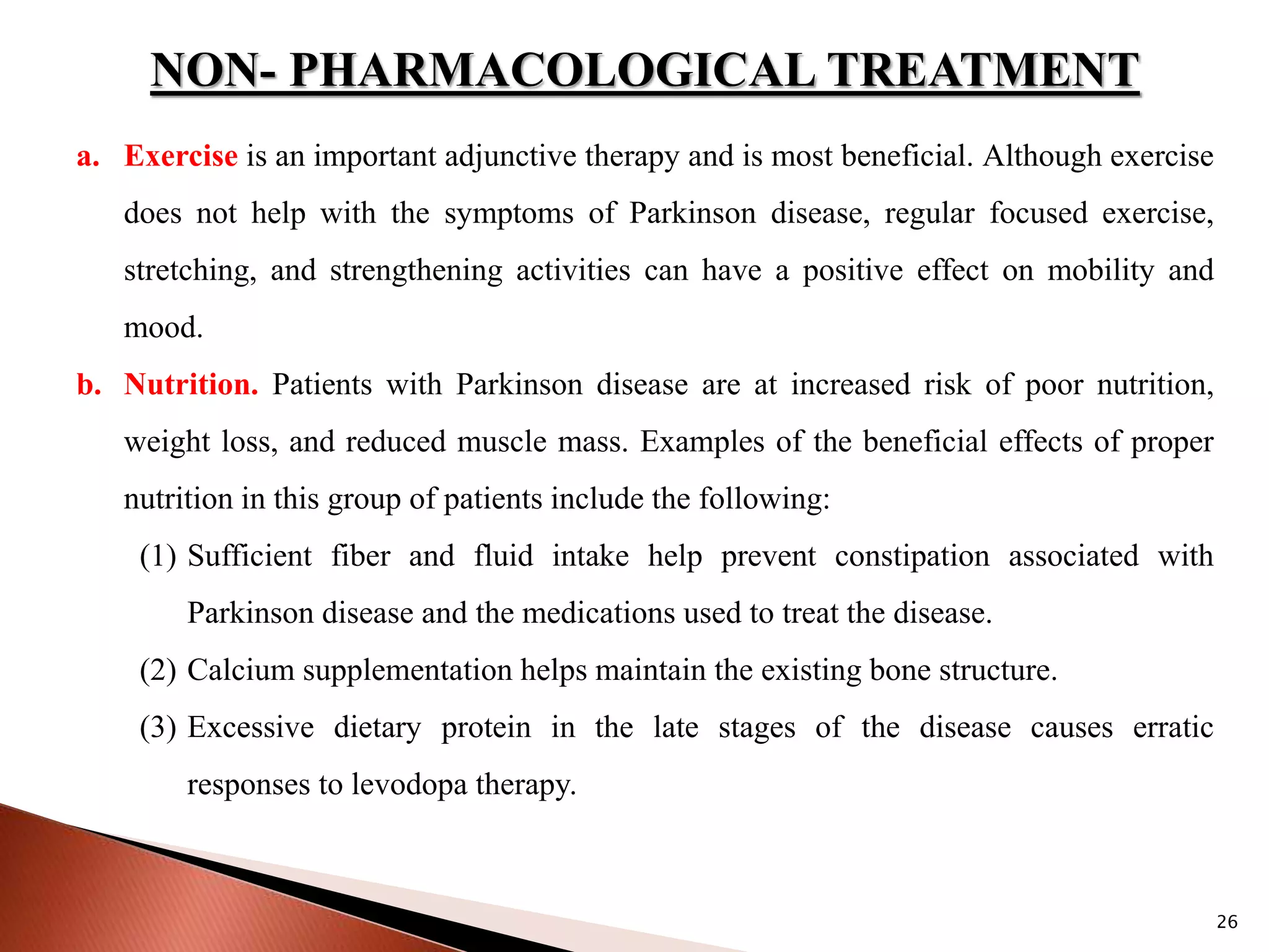 26
NON- PHARMACOLOGICAL TREATMENT
a. Exercise is an important adjunctive therapy and is most beneficial. Although exercise
does not help with the symptoms of Parkinson disease, regular focused exercise,
stretching, and strengthening activities can have a positive effect on mobility and
mood.
b. Nutrition. Patients with Parkinson disease are at increased risk of poor nutrition,
weight loss, and reduced muscle mass. Examples of the beneficial effects of proper
nutrition in this group of patients include the following:
(1) Sufficient fiber and fluid intake help prevent constipation associated with
Parkinson disease and the medications used to treat the disease.
(2) Calcium supplementation helps maintain the existing bone structure.
(3) Excessive dietary protein in the late stages of the disease causes erratic
responses to levodopa therapy.
 