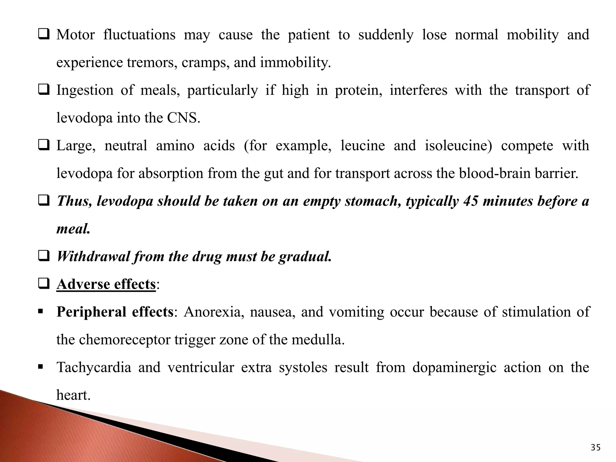 35
 Motor fluctuations may cause the patient to suddenly lose normal mobility and
experience tremors, cramps, and immobility.
 Ingestion of meals, particularly if high in protein, interferes with the transport of
levodopa into the CNS.
 Large, neutral amino acids (for example, leucine and isoleucine) compete with
levodopa for absorption from the gut and for transport across the blood-brain barrier.
 Thus, levodopa should be taken on an empty stomach, typically 45 minutes before a
meal.
 Withdrawal from the drug must be gradual.
 Adverse effects:
 Peripheral effects: Anorexia, nausea, and vomiting occur because of stimulation of
the chemoreceptor trigger zone of the medulla.
 Tachycardia and ventricular extra systoles result from dopaminergic action on the
heart.
 