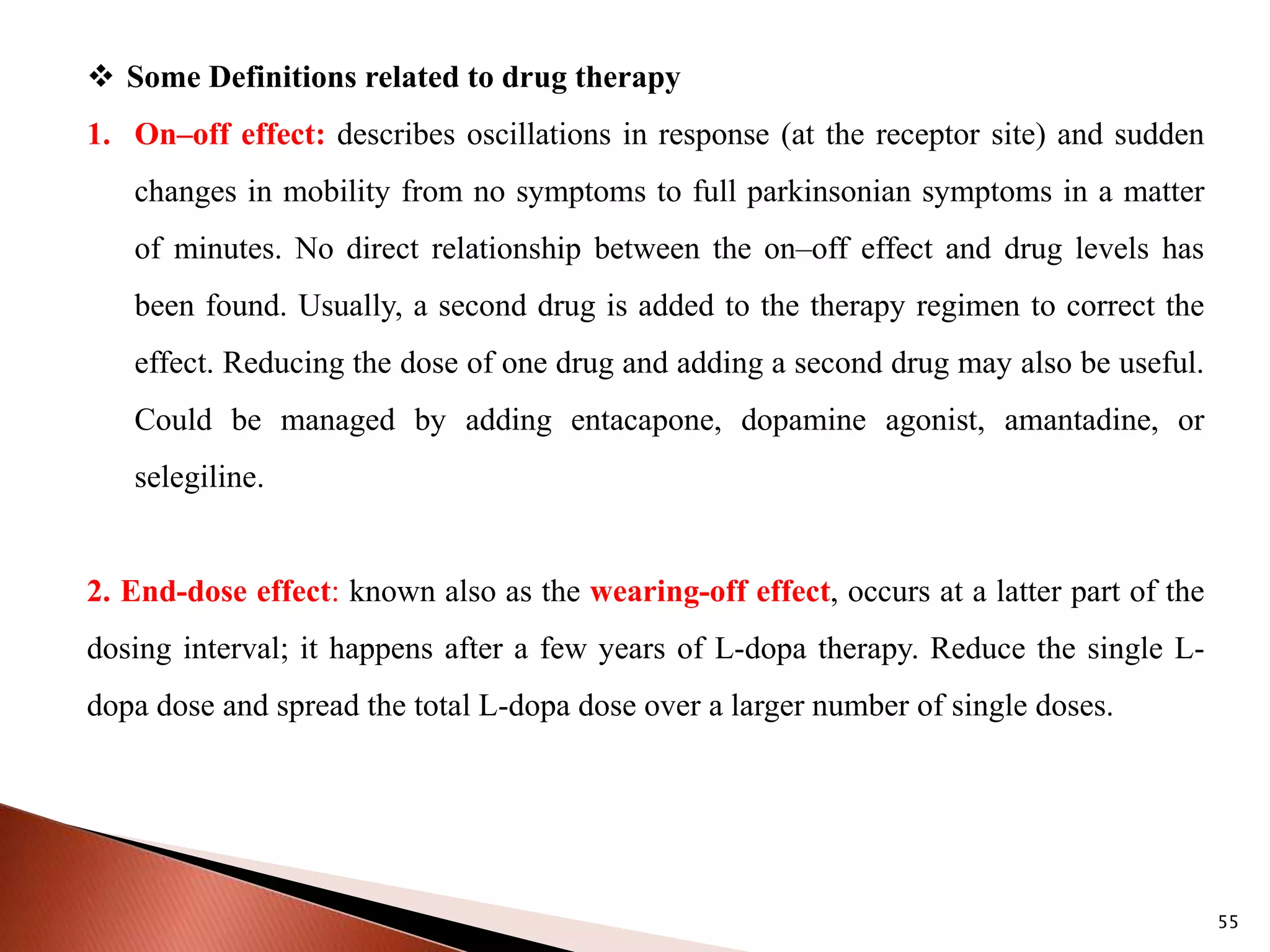 55
 Some Definitions related to drug therapy
1. On–off effect: describes oscillations in response (at the receptor site) and sudden
changes in mobility from no symptoms to full parkinsonian symptoms in a matter
of minutes. No direct relationship between the on–off effect and drug levels has
been found. Usually, a second drug is added to the therapy regimen to correct the
effect. Reducing the dose of one drug and adding a second drug may also be useful.
Could be managed by adding entacapone, dopamine agonist, amantadine, or
selegiline.
2. End-dose effect: known also as the wearing-off effect, occurs at a latter part of the
dosing interval; it happens after a few years of L-dopa therapy. Reduce the single L-
dopa dose and spread the total L-dopa dose over a larger number of single doses.
 