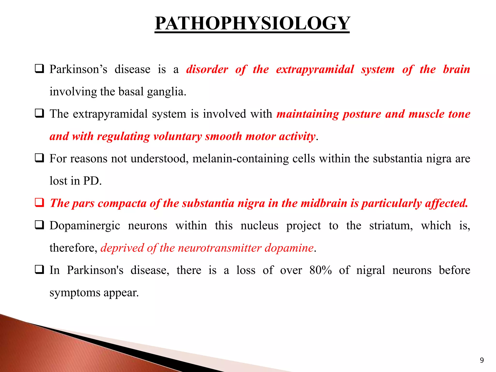 PATHOPHYSIOLOGY
 Parkinson’s disease is a disorder of the extrapyramidal system of the brain
involving the basal ganglia.
 The extrapyramidal system is involved with maintaining posture and muscle tone
and with regulating voluntary smooth motor activity.
 For reasons not understood, melanin-containing cells within the substantia nigra are
lost in PD.
 The pars compacta of the substantia nigra in the midbrain is particularly affected.
 Dopaminergic neurons within this nucleus project to the striatum, which is,
therefore, deprived of the neurotransmitter dopamine.
 In Parkinson's disease, there is a loss of over 80% of nigral neurons before
symptoms appear.
9
 