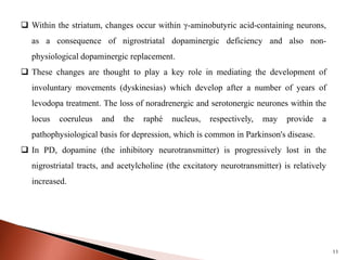11
 Within the striatum, changes occur within γ-aminobutyric acid-containing neurons,
as a consequence of nigrostriatal dopaminergic deficiency and also non-
physiological dopaminergic replacement.
 These changes are thought to play a key role in mediating the development of
involuntary movements (dyskinesias) which develop after a number of years of
levodopa treatment. The loss of noradrenergic and serotonergic neurones within the
locus coeruleus and the raphé nucleus, respectively, may provide a
pathophysiological basis for depression, which is common in Parkinson's disease.
 In PD, dopamine (the inhibitory neurotransmitter) is progressively lost in the
nigrostriatal tracts, and acetylcholine (the excitatory neurotransmitter) is relatively
increased.
 