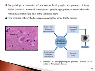  On pathologic examination of postmortem basal ganglia, the presence of Lewy
bodies (spherical, abnormal intra-neuronal protein aggregates) are noted within the
remaining dopaminergic cells of the substantia nigra.
 The presence of Lewy bodies is considered pathognomic for the disease.
 Summary of pathophysiological processes believed to be
central to Parkinson's disease.
13
 